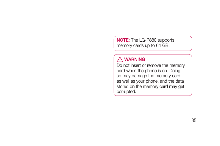 35NOTE: The LG-P880 supports memory cards up to 64 GB. WARNINGDo not insert or remove the memory card when the phone is on. Doing so may damage the memory card as well as your phone, and the data stored on the memory card may get corrupted.