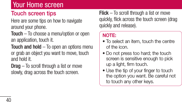40Your Home screenTouch screen tipsHere are some tips on how to navigate around your phone.Touch – To choose a menu/option or open an application, touch it.Touch and hold – To open an options menu or grab an object you want to move, touch and hold it.Drag – To scroll through a list or move slowly, drag across the touch screen.Flick – To scroll through a list or move quickly, flick across the touch screen (drag quickly and release).NOTE:•  To select an item, touch the centre of the icon.•  Do not press too hard; the touch screen is sensitive enough to pick up a light, firm touch.•  Use the tip of your finger to touch the option you want. Be careful not to touch any other keys.