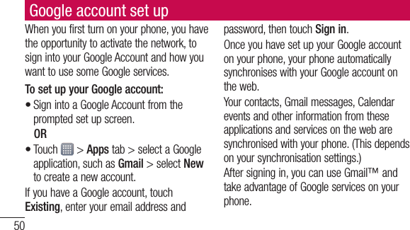 50Google account set upWhen you first turn on your phone, you have the opportunity to activate the network, to sign into your Google Account and how you want to use some Google services. To set up your Google account: Sign into a Google Account from the prompted set up screen. OR Touch   &gt; Apps tab &gt; select a Google application, such as Gmail &gt; select New to create a new account. If you have a Google account, touch Existing, enter your email address and ••password, then touch Sign in.Once you have set up your Google account on your phone, your phone automatically synchronises with your Google account on the web.Your contacts, Gmail messages, Calendar events and other information from these applications and services on the web are synchronised with your phone. (This depends on your synchronisation settings.)After signing in, you can use Gmail™ and take advantage of Google services on your phone.
