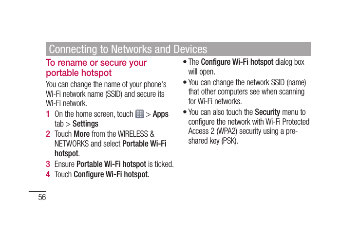 56To rename or secure your portable hotspotYou can change the name of your phone&apos;s Wi-Fi network name (SSID) and secure its Wi-Fi network.On the home screen, touch   &gt; Apps tab &gt; SettingsTouch More from the WIRELESS &amp; NETWORKS and select Portable Wi-Fi hotspot.Ensure Portable Wi-Fi hotspot is ticked.Touch Conﬁ gure Wi-Fi hotspot.1 2 3 4 The Configure Wi-Fi hotspot dialog box will open.You can change the network SSID (name) that other computers see when scanning for Wi-Fi networks.You can also touch the Security menu to configure the network with Wi-Fi Protected Access 2 (WPA2) security using a pre-shared key (PSK).•••Connecting to Networks and Devices