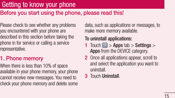 15Getting to know your phonePlease check to see whether any problems you encountered with your phone are described in this section before taking the phone in for service or calling a service representative.1. Phone memory When there is less than 10% of space available in your phone memory, your phone cannot receive new messages. You need to check your phone memory and delete some data, such as applications or messages, to make more memory available.To uninstall applications:Touch   &gt; Apps tab &gt; Settings &gt; Apps from the DEVICE category.Once all applications appear, scroll to and select the application you want to uninstall.Touch Uninstall.1 2 3 Before you start using the phone, please read this!