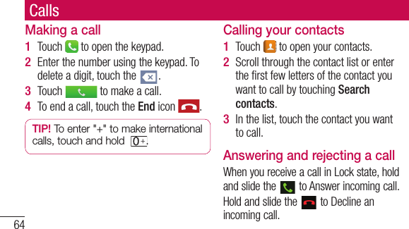 64CallsMaking a callTouch   to open the keypad.Enter the number using the keypad. To delete a digit, touch the  .Touch   to make a call.To end a call, touch the End icon  .TIP! To enter &quot;+&quot; to make international calls, touch and hold  .1 2 3 4 Calling your contactsTouch   to open your contacts.Scroll through the contact list or enter the ﬁ rst few letters of the contact you want to call by touching Search contacts.In the list, touch the contact you want to call.Answering and rejecting a callWhen you receive a call in Lock state, hold and slide the   to Answer incoming call.Hold and slide the   to Decline an incoming call. 1 2 3 