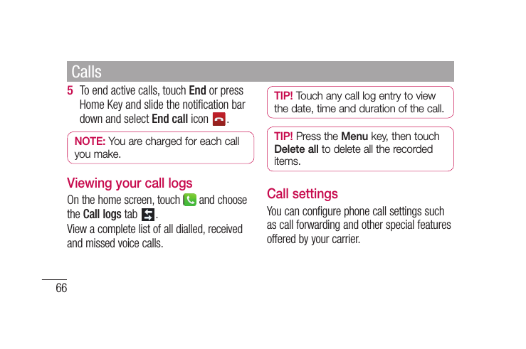 66To end active calls, touch End or press Home Key and slide the notiﬁ cation bar down and select End call icon  .NOTE: You are charged for each call you make.Viewing your call logsOn the home screen, touch   and choose the Call logs tab  .View a complete list of all dialled, received and missed voice calls.5 TIP! Touch any call log entry to view the date, time and duration of the call.TIP! Press the Menu key, then touch Delete all to delete all the recorded items.Call settingsYou can configure phone call settings such as call forwarding and other special features offered by your carrier. Calls