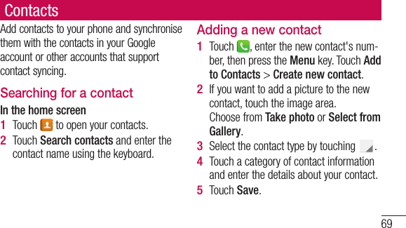 69ContactsAdd contacts to your phone and synchronise them with the contacts in your Google account or other accounts that support contact syncing.Searching for a contactIn the home screenTouch   to open your contacts. Touch Search contacts and enter the contact name using the keyboard.1 2 Adding a new contactTouch  , enter the new contact&apos;s num-ber, then press the Menu key. Touch Add to Contacts &gt; Create new contact. If you want to add a picture to the new contact, touch the image area. Choose from Take photo or Select from Gallery.Select the contact type by touching  .Touch a category of contact information and enter the details about your contact.Touch Save.1 2 3 4 5 