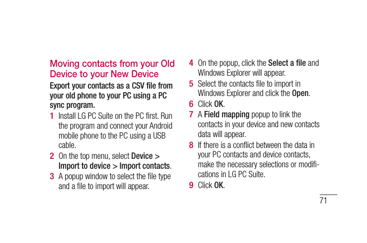 71Moving contacts from your Old Device to your New DeviceExport your contacts as a CSV file from your old phone to your PC using a PC sync program.Install LG PC Suite on the PC ﬁ rst. Run the program and connect your Android mobile phone to the PC using a USB cable.On the top menu, select Device &gt; Import to device &gt; Import contacts. A popup window to select the ﬁ le type and a ﬁ le to import will appear. 1 2 3 On the popup, click the Select a ﬁ le and Windows Explorer will appear. Select the contacts ﬁ le to import in Windows Explorer and click the Open. Click OK. A Field mapping popup to link the contacts in your device and new contacts data will appear.If there is a conﬂ ict between the data in your PC contacts and device contacts, make the necessary selections or modiﬁ -cations in LG PC Suite. Click OK.4 5 6 7 8 9 