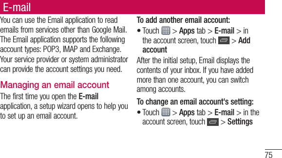 75E-mailYou can use the Email application to read emails from services other than Google Mail. The Email application supports the following account types: POP3, IMAP and Exchange.Your service provider or system administrator can provide the account settings you need.Managing an email accountThe first time you open the E-mail application, a setup wizard opens to help you to set up an email account.To add another email account:Touch   &gt; Apps tab &gt; E-mail &gt; in the account screen, touch   &gt; Add accountAfter the initial setup, Email displays the contents of your inbox. If you have added more than one account, you can switch among accounts. To change an email account&apos;s setting:Touch   &gt; Apps tab &gt; E-mail &gt; in the account screen, touch   &gt; Settings••