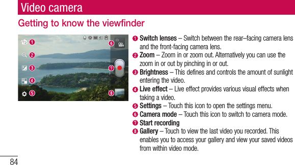 84Video cameraGetting to know the viewfinder  Switch lenses – Switch between the rear–facing camera lens and the front-facing camera lens.  Zoom – Zoom in or zoom out. Alternatively you can use the zoom in or out by pinching in or out.  Brightness – This defines and controls the amount of sunlight entering the video.   Live effect – Live effect provides various visual effects when taking a video.  Settings – Touch this icon to open the settings menu.  Camera mode – Touch this icon to switch to camera mode.  Start recording  Gallery – Touch to view the last video you recorded. This enables you to access your gallery and view your saved videos from within video mode.