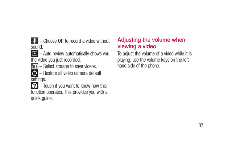 87 – Choose Off to record a video without sound. – Auto review automatically shows you the video you just recorded. – Select storage to save videos. – Restore all video camera default settings. – Touch if you want to know how this function operates. This provides you with a quick guide.Adjusting the volume when viewing a videoTo adjust the volume of a video while it is playing, use the volume keys on the left-hand side of the phone.