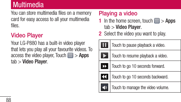 88You can store multimedia files on a memory card for easy access to all your multimedia files.Video PlayerYour LG-P880 has a built-in video player that lets you play all your favourite videos. To access the video player, Touch   &gt; Apps tab &gt; Video Player.Playing a videoIn the home screen, touch   &gt; Apps tab &gt; Video Player. Select the video you want to play.Touch to pause playback a video.Touch to resume playback a video.Touch to go 10 seconds forward.Touch to go 10 seconds backward.Touch to manage the video volume.1 2 Multimedia