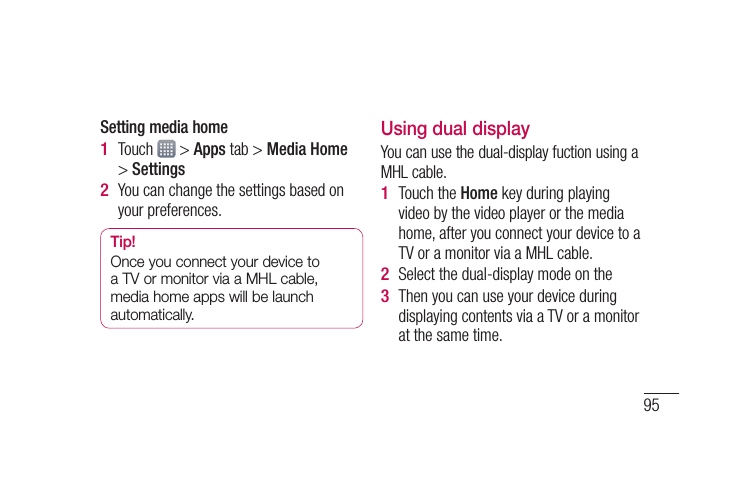 95Setting media homeTouch   &gt; Apps tab &gt; Media Home &gt; SettingsYou can change the settings based on your preferences.Tip!Once you connect your device to a TV or monitor via a MHL cable, media home apps will be launch automatically.1 2 Using dual displayYou can use the dual-display fuction using a MHL cable.Touch the Home key during playing video by the video player or the media home, after you connect your device to a TV or a monitor via a MHL cable.Select the dual-display mode on the Then you can use your device during displaying contents via a TV or a monitor at the same time.1 2 3 