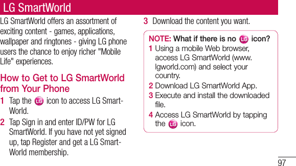 97LG SmartWorldLG SmartWorld offers an assortment of exciting content - games, applications, wallpaper and ringtones - giving LG phone users the chance to enjoy richer &quot;Mobile Life&quot; experiences.How to Get to LG SmartWorld from Your PhoneTap the   icon to access LG Smart-World.Tap Sign in and enter ID/PW for LG SmartWorld. If you have not yet signed up, tap Register and get a LG Smart-World membership.1 2 Download the content you want.NOTE: What if there is no   icon? 1  Using a mobile Web browser, access LG SmartWorld (www.lgworld.com) and select your country. 2  Download LG SmartWorld App. 3  Execute and install the downloaded file.4  Access LG SmartWorld by tapping the   icon.3 
