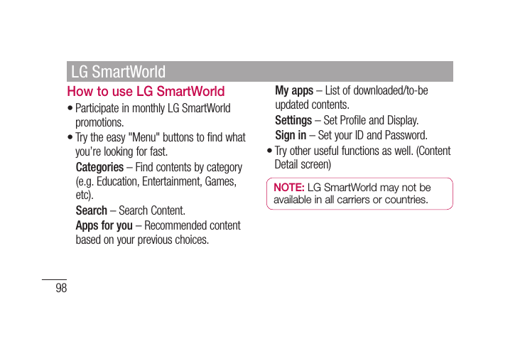 98How to use LG SmartWorldParticipate in monthly LG SmartWorld promotions.Try the easy &quot;Menu&quot; buttons to find what you’re looking for fast.  Categories – Find contents by category (e.g. Education, Entertainment, Games, etc).  Search – Search Content.   Apps for you – Recommended content based on your previous choices.••  My apps – List of downloaded/to-be updated contents.  Settings – Set Profile and Display.  Sign  in – Set your ID and Password.Try other useful functions as well. (Content Detail screen)NOTE: LG SmartWorld may not be available in all carriers or countries.•LG SmartWorld