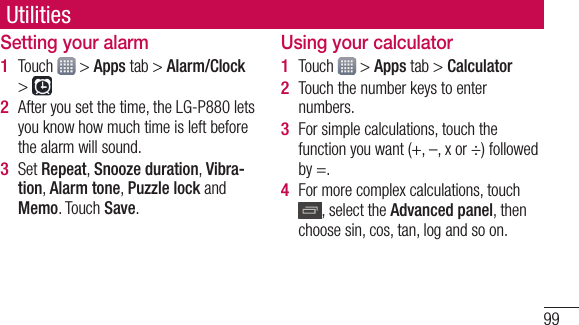 99Setting your alarmTouch   &gt; Apps tab &gt; Alarm/Clock &gt; After you set the time, the LG-P880 lets you know how much time is left before the alarm will sound.Set Repeat, Snooze duration, Vibra-tion, Alarm tone, Puzzle lock and Memo. Touch Save.1 2 3 Using your calculatorTouch   &gt; Apps tab &gt; CalculatorTouch the number keys to enter numbers.For simple calculations, touch the function you want (+, –, x or ÷) followed by =.For more complex calculations, touch , select the Advanced panel, then choose sin, cos, tan, log and so on.1 2 3 4 Utilities
