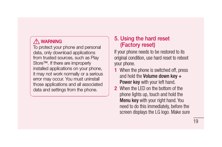 19 WARNINGTo protect your phone and personal data, only download applications from trusted sources, such as Play Store™. If there are improperly installed applications on your phone, it may not work normally or a serious error may occur. You must uninstall those applications and all associated data and settings from the phone.5.  Using the hard reset (Factory reset)If your phone needs to be restored to its original condition, use hard reset to reboot your phone.When the phone is switched off, press and hold the Volume down key + Power key with your left hand. When the LED on the bottom of the phone lights up, touch and hold the Menu key with your right hand. You need to do this immediately, before the screen displays the LG logo. Make sure 1 2 