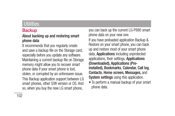102BackupAbout backing up and restoring smart phone dataIt recommends that you regularly create and save a backup file on the Storage card, especially before you update any software. Maintaining a current backup file on Storage memory might allow you to recover smart phone data if your smart phone is lost, stolen, or corrupted by an unforeseen issue.This Backup application support between LG smart phones, other S/W version or OS. And so, when you buy the new LG smart phone, you can back up the current LG-P880 smart phone data on your new one.If you have preloaded application Backup &amp; Restore on your smart phone, you can back up and restore most of your smart phone data, Applications including unprotected applications, their settings, Applications (Downloaded), Applications (Pre-installed), Bookmarks, Calendar, Call log, Contacts, Home screen, Messages, and System settings using this application.To perform a manual backup of your smart phone data.•Utilities