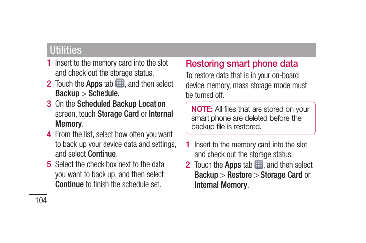 104Insert to the memory card into the slot and check out the storage status.Touch the Apps tab  , and then select Backup &gt; Schedule.On the Scheduled Backup Location screen, touch Storage Card or Internal Memory.From the list, select how often you want to back up your device data and settings, and select Continue.Select the check box next to the data you want to back up, and then select Continue to ﬁ nish the schedule set.1 2 3 4 5 Restoring smart phone dataTo restore data that is in your on-board device memory, mass storage mode must be turned off.NOTE: All files that are stored on your smart phone are deleted before the backup file is restored.Insert to the memory card into the slot and check out the storage status.Touch the Apps tab  , and then select Backup &gt; Restore &gt; Storage Card or Internal Memory.1 2 Utilities