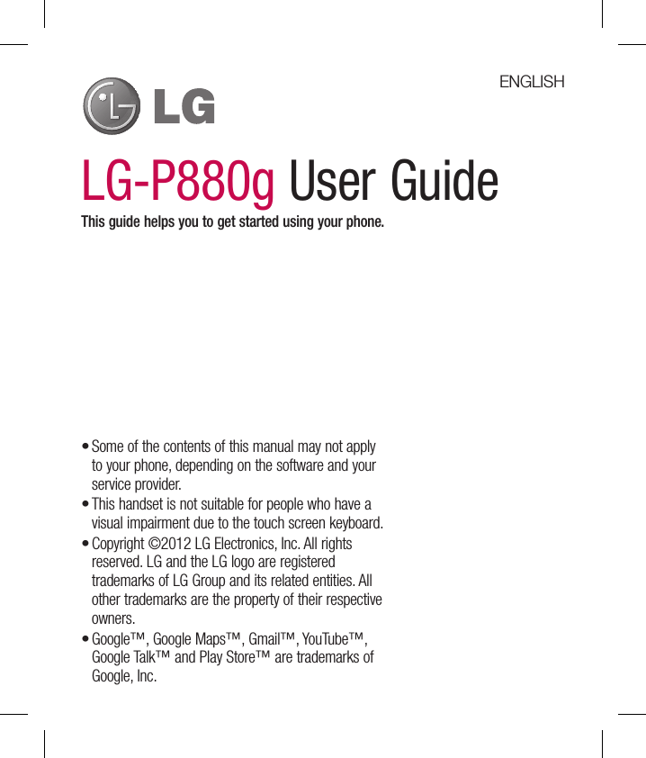 LG-P880g User GuideThis guide helps you to get started using your phone.Some of the contents of this manual may not apply to your phone, depending on the software and your service provider.This handset is not suitable for people who have a visual impairment due to the touch screen keyboard.Copyright ©2012 LG Electronics, Inc. All rights reserved. LG and the LG logo are registered trademarks of LG Group and its related entities. All other trademarks are the property of their respective owners.Google™, Google Maps™, Gmail™, YouTube™, Google Talk™ and Play Store™ are trademarks of Google, Inc.••••ENGLISH