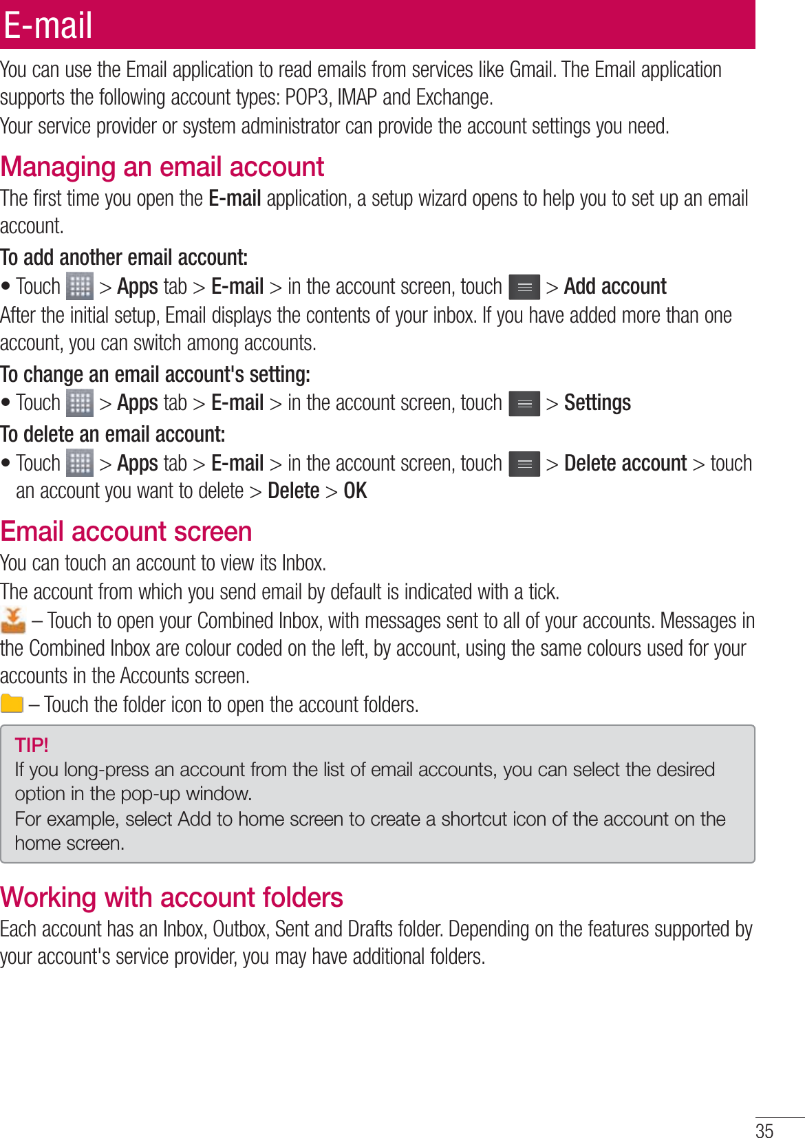 35You can use the Email application to read emails from services like Gmail. The Email application supports the following account types: POP3, IMAP and Exchange.Your service provider or system administrator can provide the account settings you need.Managing an email accountThe first time you open the E-mail application, a setup wizard opens to help you to set up an email account.To add another email account:Touch   &gt; Apps tab &gt; E-mail &gt; in the account screen, touch   &gt; Add accountAfter the initial setup, Email displays the contents of your inbox. If you have added more than one account, you can switch among accounts. To change an email account&apos;s setting:Touch   &gt; Apps tab &gt; E-mail &gt; in the account screen, touch   &gt; SettingsTo delete an email account:Touch   &gt; Apps tab &gt; E-mail &gt; in the account screen, touch   &gt; Delete account &gt; touch an account you want to delete &gt; Delete &gt; OKEmail account screenYou can touch an account to view its Inbox.The account from which you send email by default is indicated with a tick. – Touch to open your Combined Inbox, with messages sent to all of your accounts. Messages in the Combined Inbox are colour coded on the left, by account, using the same colours used for your accounts in the Accounts screen. – Touch the folder icon to open the account folders.TIP! If you long-press an account from the list of email accounts, you can select the desired option in the pop-up window.For example, select Add to home screen to create a shortcut icon of the account on the home screen.Working with account foldersEach account has an Inbox, Outbox, Sent and Drafts folder. Depending on the features supported by your account&apos;s service provider, you may have additional folders.•••E-mail