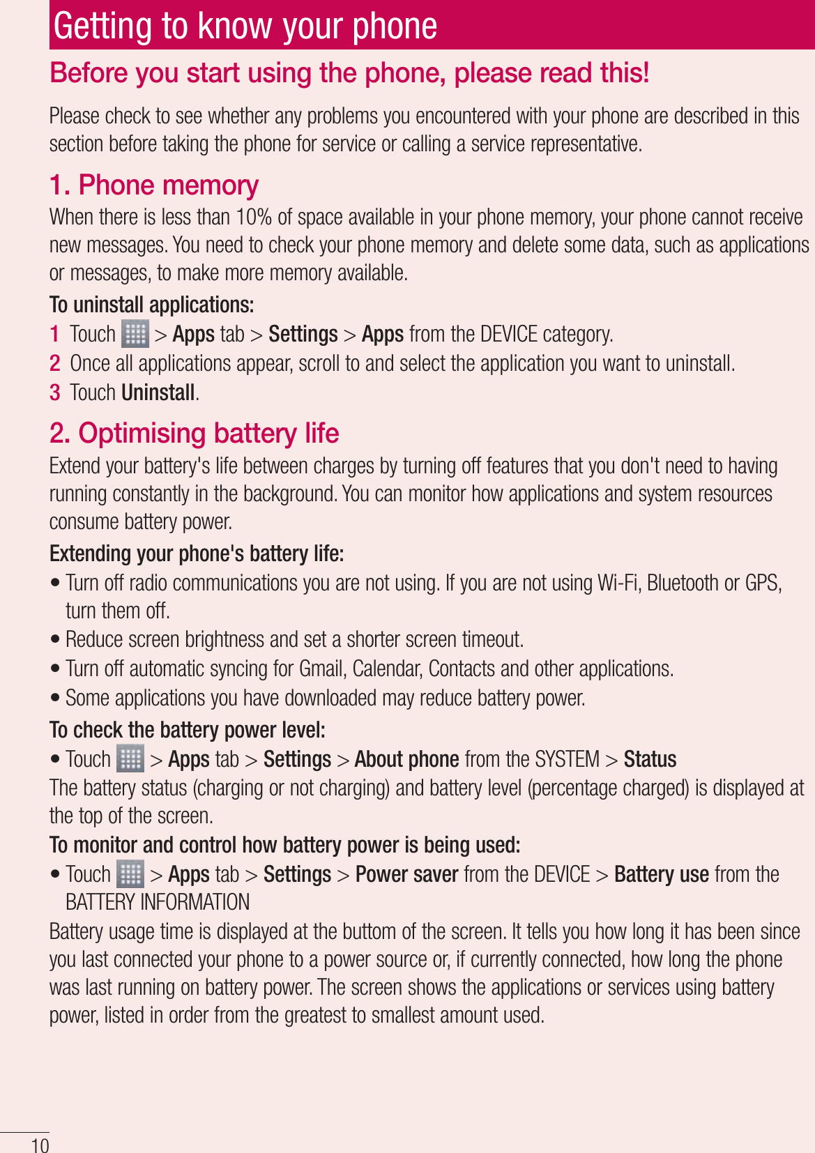 10Please check to see whether any problems you encountered with your phone are described in this section before taking the phone for service or calling a service representative.1. Phone memory When there is less than 10% of space available in your phone memory, your phone cannot receive new messages. You need to check your phone memory and delete some data, such as applications or messages, to make more memory available.To uninstall applications:Touch   &gt; Apps tab &gt; Settings &gt; Apps from the DEVICE category.Once all applications appear, scroll to and select the application you want to uninstall.Touch Uninstall.2. Optimising battery lifeExtend your battery&apos;s life between charges by turning off features that you don&apos;t need to having running constantly in the background. You can monitor how applications and system resources consume battery power. Extending your phone&apos;s battery life:Turn off radio communications you are not using. If you are not using Wi-Fi, Bluetooth or GPS, turn them off.Reduce screen brightness and set a shorter screen timeout.Turn off automatic syncing for Gmail, Calendar, Contacts and other applications.Some applications you have downloaded may reduce battery power.To check the battery power level:Touch   &gt; Apps tab &gt; Settings &gt; About phone from the SYSTEM &gt; StatusThe battery status (charging or not charging) and battery level (percentage charged) is displayed at the top of the screen.To monitor and control how battery power is being used:Touch   &gt; Apps tab &gt; Settings &gt; Power saver from the DEVICE &gt; Battery use from the BATTERY INFORMATIONBattery usage time is displayed at the buttom of the screen. It tells you how long it has been since you last connected your phone to a power source or, if currently connected, how long the phone was last running on battery power. The screen shows the applications or services using battery power, listed in order from the greatest to smallest amount used.1 2 3 ••••••Before you start using the phone, please read this!Getting to know your phone