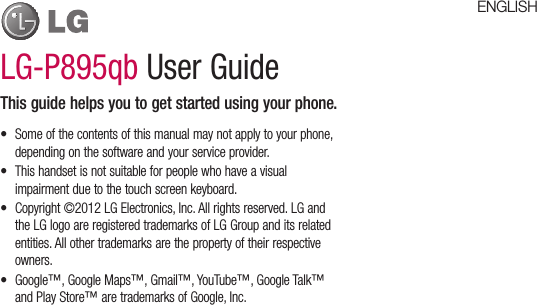 LG-P895qb User GuideThis guide helps you to get started using your phone.•  Some of the contents of this manual may not apply to your phone, depending on the software and your service provider.•  This handset is not suitable for people who have a visual impairment due to the touch screen keyboard.•  Copyright ©2012 LG Electronics, Inc. All rights reserved. LG and the LG logo are registered trademarks of LG Group and its related entities. All other trademarks are the property of their respective owners.•  Google™, Google Maps™, Gmail™, YouTube™, Google Talk™ and Play Store™ are trademarks of Google, Inc.ENGLISH