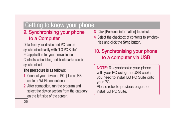 389.  Synchronising your phone to a ComputerData from your device and PC can be synchronised easily with &quot;LG PC Suite&quot; PC application for your convenience. Contacts, schedules, and bookmarks can be synchronised. The procedure is as follows:1  Connect your device to PC. (Use a USB cable or Wi-Fi connection.)2  After connection, run the program and select the device section from the category on the left side of the screen.3  Click [Personal information] to select.4  Select the checkbox of contents to synchro-nise and click the Sync button.10.  Synchronising your phone to a computer via USBNOTE: To synchronise your phone with your PC using the USB cable, you need to install LG PC Suite onto your PC. Please refer to previous pages to install LG PC Suite.Getting to know your phone