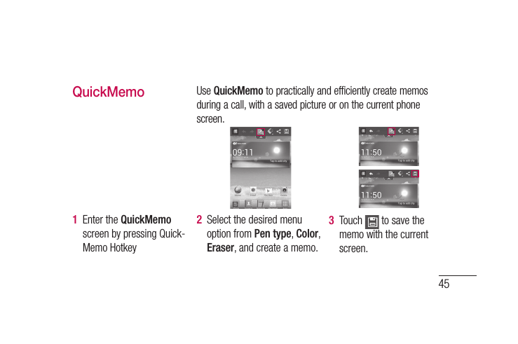 45QuickMemoUse QuickMemo to practically and efficiently create memos during a call, with a saved picture or on the current phone screen.1  Enter the QuickMemo screen by pressing Quick-Memo Hotkey 2  Select the desired menu option from Pen type, Color, Eraser, and create a memo.3  Touch   to save the memo with the current screen.
