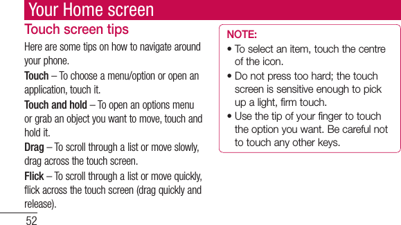 52Your Home screenTouch screen tipsHere are some tips on how to navigate around your phone.Touch – To choose a menu/option or open an application, touch it.Touch and hold – To open an options menu or grab an object you want to move, touch and hold it.Drag – To scroll through a list or move slowly, drag across the touch screen.Flick – To scroll through a list or move quickly, flick across the touch screen (drag quickly and release).NOTE:•  To select an item, touch the centre of the icon.•  Do not press too hard; the touch screen is sensitive enough to pick up a light, firm touch.•  Use the tip of your finger to touch the option you want. Be careful not to touch any other keys.