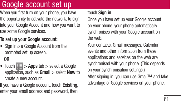 61Google account set upWhen you first turn on your phone, you have the opportunity to activate the network, to sign into your Google Account and how you want to use some Google services. To set up your Google account: •  Sign into a Google Account from the prompted set up screen. OR • Touch   &gt; Apps tab &gt; select a Google application, such as Gmail &gt; select New to create a new account. If you have a Google account, touch Existing, enter your email address and password, then touch Sign in.Once you have set up your Google account on your phone, your phone automatically synchronises with your Google account on the web.Your contacts, Gmail messages, Calendar events and other information from these applications and services on the web are synchronised with your phone. (This depends on your synchronisation settings.)After signing in, you can use Gmail™ and take advantage of Google services on your phone.