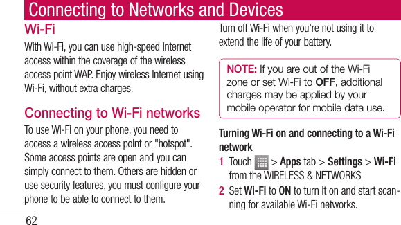 62Connecting to Networks and DevicesWi-FiWith Wi-Fi, you can use high-speed Internet access within the coverage of the wireless access point WAP. Enjoy wireless Internet using Wi-Fi, without extra charges. Connecting to Wi-Fi networksTo use Wi-Fi on your phone, you need to access a wireless access point or &quot;hotspot&quot;. Some access points are open and you can simply connect to them. Others are hidden or use security features, you must configure your phone to be able to connect to them.Turn off Wi-Fi when you&apos;re not using it to extend the life of your battery. NOTE: If you are out of the Wi-Fi zone or set Wi-Fi to OFF, additional charges may be applied by your mobile operator for mobile data use. Turning Wi-Fi on and connecting to a Wi-Fi network1  Touch   &gt; Apps tab &gt; Settings &gt; Wi-Fi from the WIRELESS &amp; NETWORKS2  Set Wi-Fi to ON to turn it on and start scan-ning for available Wi-Fi networks.