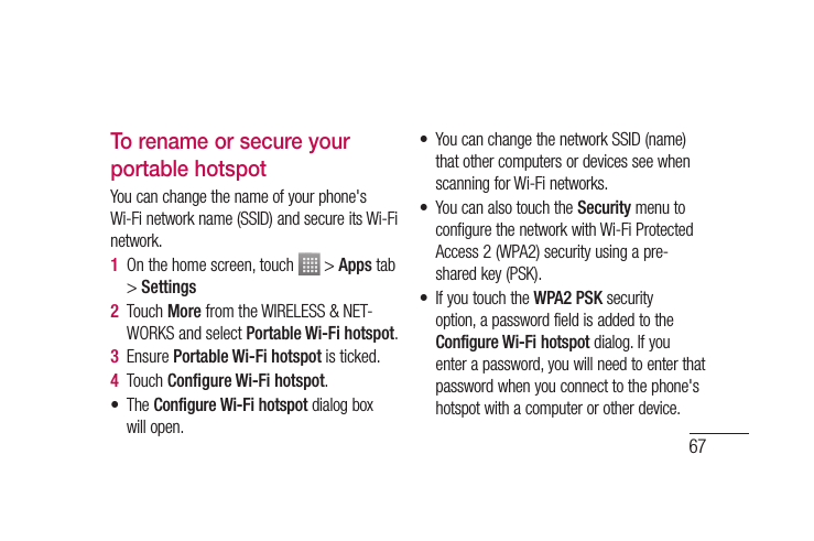 67To rename or secure your portable hotspotYou can change the name of your phone&apos;s Wi-Fi network name (SSID) and secure its Wi-Fi network.1  On the home screen, touch   &gt; Apps tab &gt; Settings2  Touch More from the WIRELESS &amp; NET-WORKS and select Portable Wi-Fi hotspot.3  Ensure Portable Wi-Fi hotspot is ticked.4  Touch Conﬁ gure Wi-Fi hotspot.• The Configure Wi-Fi hotspot dialog box will open.•  You can change the network SSID (name) that other computers or devices see when scanning for Wi-Fi networks.•  You can also touch the Security menu to configure the network with Wi-Fi Protected Access 2 (WPA2) security using a pre-shared key (PSK).•  If you touch the WPA2 PSK security option, a password field is added to the Configure Wi-Fi hotspot dialog. If you enter a password, you will need to enter that password when you connect to the phone&apos;s hotspot with a computer or other device. 