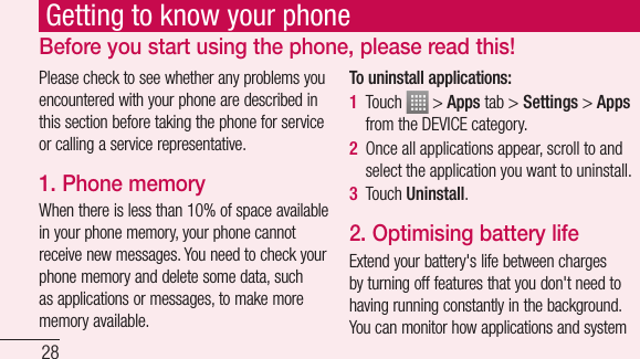 28Getting to know your phonePlease check to see whether any problems you encountered with your phone are described in this section before taking the phone for service or calling a service representative.1. Phone memory When there is less than 10% of space available in your phone memory, your phone cannot receive new messages. You need to check your phone memory and delete some data, such as applications or messages, to make more memory available.To uninstall applications:1  Touch   &gt; Apps tab &gt; Settings &gt; Apps from the DEVICE category.2  Once all applications appear, scroll to and select the application you want to uninstall.3  Touch Uninstall.2. Optimising battery lifeExtend your battery&apos;s life between charges by turning off features that you don&apos;t need to having running constantly in the background. You can monitor how applications and system Before you start using the phone, please read this!