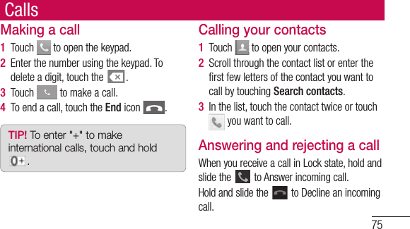 75CallsMaking a call1  Touch   to open the keypad.2  Enter the number using the keypad. To delete a digit, touch the  .3  Touch   to make a call.4  To end a call, touch the End icon  .TIP! To enter &quot;+&quot; to make international calls, touch and hold .Calling your contacts1  Touch   to open your contacts.2  Scroll through the contact list or enter the ﬁ rst few letters of the contact you want to call by touching Search contacts.3  In the list, touch the contact twice or touch  you want to call.Answering and rejecting a callWhen you receive a call in Lock state, hold and slide the   to Answer incoming call.Hold and slide the   to Decline an incoming call. 