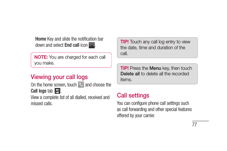 77Home Key and slide the notiﬁ cation bar down and select End call icon  .NOTE: You are charged for each call you make.Viewing your call logsOn the home screen, touch   and choose the Call logs tab  .View a complete list of all dialled, received and missed calls.TIP! Touch any call log entry to view the date, time and duration of the call.TIP! Press the Menu key, then touch Delete all to delete all the recorded items.Call settingsYou can configure phone call settings such as call forwarding and other special features offered by your carrier. 