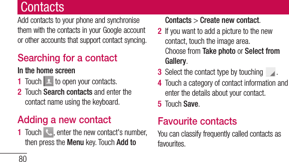 80ContactsAdd contacts to your phone and synchronise them with the contacts in your Google account or other accounts that support contact syncing.Searching for a contactIn the home screen1  Touch   to open your contacts. 2  Touch Search contacts and enter the contact name using the keyboard.Adding a new contact1  Touch  , enter the new contact&apos;s number, then press the Menu key. Touch Add to Contacts &gt; Create new contact. 2  If you want to add a picture to the new contact, touch the image area. Choose from Take photo or Select from Gallery.3  Select the contact type by touching  .4  Touch a category of contact information and enter the details about your contact.5  Touch Save.Favourite contactsYou can classify frequently called contacts as favourites.