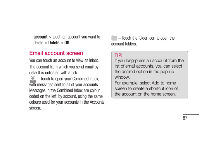 87account &gt; touch an account you want to delete &gt; Delete &gt; OKEmail account screenYou can touch an account to view its Inbox.The account from which you send email by default is indicated with a tick. – Touch to open your Combined Inbox, with messages sent to all of your accounts. Messages in the Combined Inbox are colour coded on the left, by account, using the same colours used for your accounts in the Accounts screen. – Touch the folder icon to open the account folders.TIP! If you long-press an account from the list of email accounts, you can select the desired option in the pop-up window.For example, select Add to home screen to create a shortcut icon of the account on the home screen.