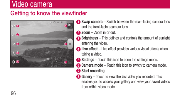 96Video cameraGetting to know the viewfinder  Swap camera – Switch between the rear–facing camera lens and the front-facing camera lens.  Zoom – Zoom in or out.  Brightness – This defines and controls the amount of sunlight entering the video.   Live effect – Live effect provides various visual effects when taking a video.  Settings – Touch this icon to open the settings menu.  Camera mode – Touch this icon to switch to camera mode.  Start recording  Gallery – Touch to view the last video you recorded. This enables you to access your gallery and view your saved videos from within video mode.