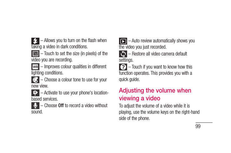 99 – Allows you to turn on the flash when taking a video in dark conditions.  – Touch to set the size (in pixels) of the video you are recording. – Improves colour qualities in different lighting conditions. – Choose a colour tone to use for your new view. – Activate to use your phone&apos;s location-based services. – Choose Off to record a video without sound. – Auto review automatically shows you the video you just recorded. – Restore all video camera default settings. – Touch if you want to know how this function operates. This provides you with a quick guide.Adjusting the volume when viewing a videoTo adjust the volume of a video while it is playing, use the volume keys on the right-hand side of the phone.