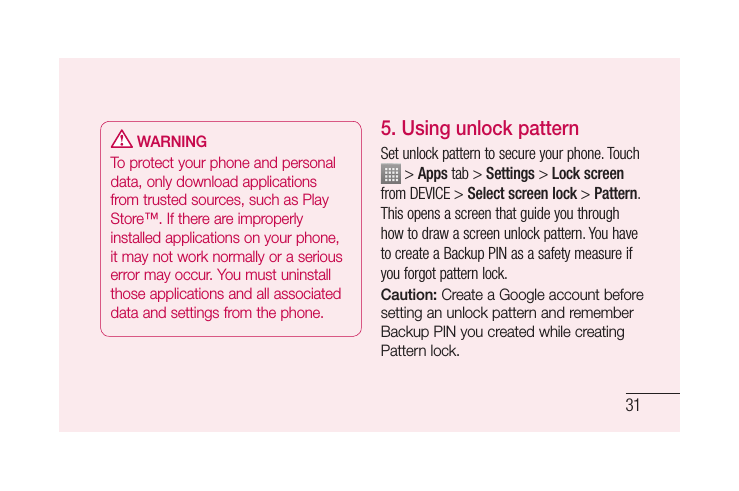 31 WARNINGTo protect your phone and personal data, only download applications from trusted sources, such as Play Store™. If there are improperly installed applications on your phone, it may not work normally or a serious error may occur. You must uninstall those applications and all associated data and settings from the phone.5. Using unlock patternSet unlock pattern to secure your phone. Touch  &gt; Apps tab &gt; Settings &gt; Lock screen from DEVICE &gt; Select screen lock &gt; Pattern.This opens a screen that guide you through how to draw a screen unlock pattern. You have to create a Backup PIN as a safety measure if you forgot pattern lock.Caution: Create a Google account before setting an unlock pattern and remember Backup PIN you created while creating Pattern lock.