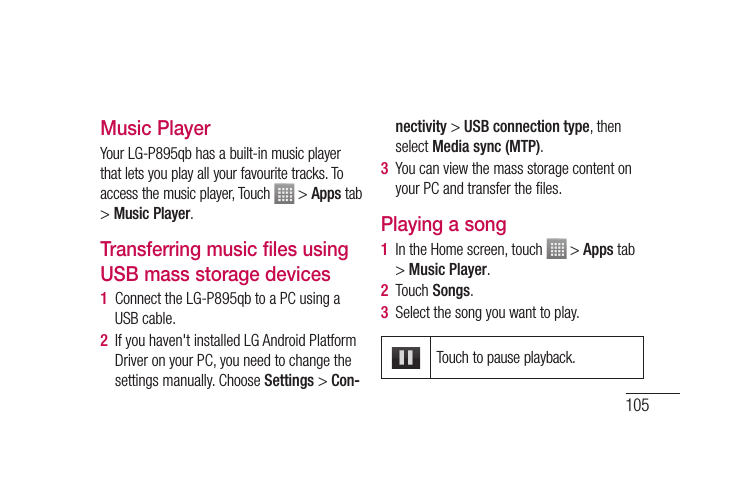 105Music PlayerYour LG-P895qb has a built-in music player that lets you play all your favourite tracks. To access the music player, Touch   &gt; Apps tab &gt; Music Player.Transferring music files using USB mass storage devices1  Connect the LG-P895qb to a PC using a USB cable.2  If you haven&apos;t installed LG Android Platform Driver on your PC, you need to change the settings manually. Choose Settings &gt; Con-nectivity &gt; USB connection type, then select Media sync (MTP).3  You can view the mass storage content on your PC and transfer the ﬁ les.Playing a song1  In the Home screen, touch   &gt; Apps tab &gt; Music Player. 2  Touch Songs.3  Select the song you want to play.Touch to pause playback.