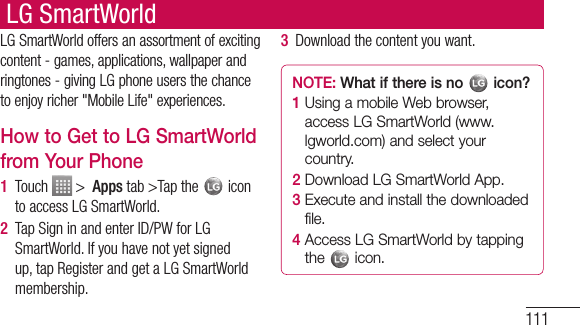 111LG SmartWorldLG SmartWorld offers an assortment of exciting content - games, applications, wallpaper and ringtones - giving LG phone users the chance to enjoy richer &quot;Mobile Life&quot; experiences.How to Get to LG SmartWorld from Your Phone1  Touch   &gt;  Apps tab &gt;Tap the   icon to access LG SmartWorld.2  Tap Sign in and enter ID/PW for LG SmartWorld. If you have not yet signed up, tap Register and get a LG SmartWorld membership.3  Download the content you want.NOTE: What if there is no   icon? 1  Using a mobile Web browser, access LG SmartWorld (www.lgworld.com) and select your country. 2  Download LG SmartWorld App. 3  Execute and install the downloaded file.4  Access LG SmartWorld by tapping the   icon.