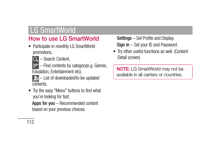 112How to use LG SmartWorld•  Participate in monthly LG SmartWorld promotions.  – Search Content.    – Find contents by category(e.g. Games, Edudation, Entertainment etc).    – List of downloaded/to-be updated contents.•  Try the easy &quot;Menu&quot; buttons to find what you’re looking for fast.   Apps for you – Recommended content based on your previous choices.  Settings – Set Profile and Display.  Sign  in – Set your ID and Password.•  Try other useful functions as well. (Content Detail screen)NOTE: LG SmartWorld may not be available in all carriers or countries.LG SmartWorld