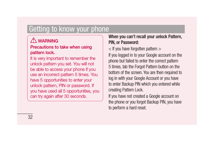 32 WARNINGPrecautions to take when using pattern lock.It is very important to remember the unlock pattern you set. You will not be able to access your phone if you use an incorrect pattern 5 times. You have 5 opportunities to enter your unlock pattern, PIN or password. If you have used all 5 opportunities, you can try again after 30 seconds.When you can’t recall your unlock Pattern, PIN, or Password:&lt; If you have forgotten pattern &gt;If you logged in to your Google account on the phone but failed to enter the correct pattern 5 times, tab the Forgot Pattern button on the bottom of the screen. You are then required to log in with your Google Account or you have to enter Backup PIN which you entered while creating Pattern Lock.If you have not created a Google account on the phone or you forgot Backup PIN, you have to perform a hard reset.Getting to know your phone