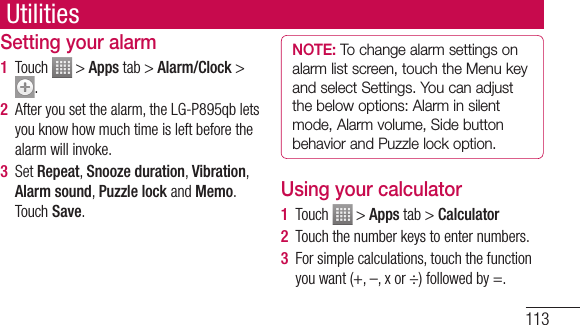 113Setting your alarm1  Touch   &gt; Apps tab &gt; Alarm/Clock &gt; .2  After you set the alarm, the LG-P895qb lets you know how much time is left before the alarm will invoke.3  Set Repeat, Snooze duration, Vibration, Alarm sound, Puzzle lock and Memo. Touch Save.NOTE: To change alarm settings on alarm list screen, touch the Menu key and select Settings. You can adjust the below options: Alarm in silent mode, Alarm volume, Side button behavior and Puzzle lock option.Using your calculator1  Touch   &gt; Apps tab &gt; Calculator2  Touch the number keys to enter numbers.3  For simple calculations, touch the function you want (+, –, x or ÷) followed by =.Utilities