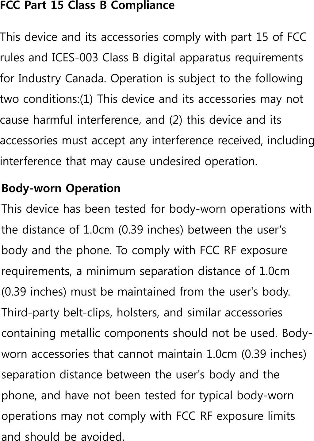 FCC Part 15 Class B ComplianceThis device and its accessories comply with part 15 of FCC rules and ICES-003 Class B digital apparatus requirements for Industry Canada. Operation is subject to the following two conditions:(1) This device and its accessories may not cause harmful interference, and (2) this device and its accessories must accept any interference received, including interference that may cause undesired operation.Body-worn OperationThis device has been tested for body-worn operations with the distance of 1.0cm (0.39 inches) between the user’s body and the phone. To comply with FCC RF exposure requirements, a minimum separation distance of 1.0cm (0.39 inches) must be maintained from the user&apos;s body. Third-party belt-clips, holsters, and similar accessories containing metallic components should not be used. Body-worn accessories that cannot maintain 1.0cm (0.39 inches) separation distance between the user&apos;s body and the phone, and have not been tested for typical body-worn operations may not comply with FCC RF exposure limits and should be avoided.