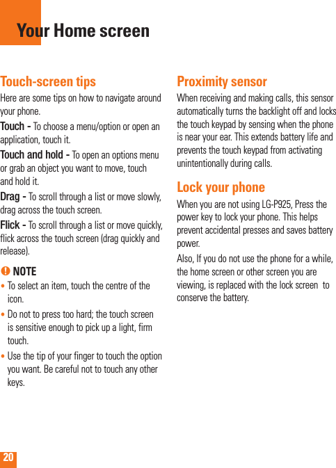 20Touch-screen tipsHere are some tips on how to navigate around your phone.Touch - To choose a menu/option or open an application, touch it.Touch and hold - To open an options menu or grab an object you want to move, touch and hold it.Drag - To scroll through a list or move slowly,  drag across the touch screen.Flick - To scroll through a list or move quickly, flick across the touch screen (drag quickly and release).n NOTE•  To select an item, touch the centre of the icon.•  Do not to press too hard; the touch screen is sensitive enough to pick up a light, firm touch.•  Use the tip of your finger to touch the option you want. Be careful not to touch any other keys.Proximity sensorWhen receiving and making calls, this sensor automatically turns the backlight off and locks the touch keypad by sensing when the phone is near your ear. This extends battery life and prevents the touch keypad from activating unintentionally during calls. Lock your phoneWhen you are not using LG-P925, Press the power key to lock your phone. This helps prevent accidental presses and saves battery power. Also, If you do not use the phone for a while, the home screen or other screen you are viewing, is replaced with the lock screen  to conserve the battery.Your Home screen