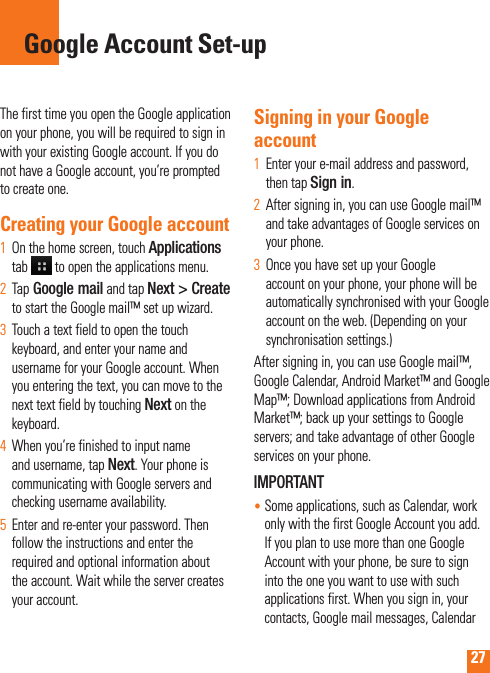 27The first time you open the Google application on your phone, you will be required to sign in with your existing Google account. If you do not have a Google account, you’re prompted to create one. Creating your Google account On the home screen, touch 1  Applications tab   to open the applications menu.Tap2   Google mail and tap Next &gt; Create to start the Google mail™ set up wizard.Touch a text field to open the touch 3  keyboard, and enter your name and username for your Google account. When you entering the text, you can move to the next text field by touching Next on the keyboard.When you’re finished to input name 4  and username, tap Next. Your phone is communicating with Google servers and checking username availability. Enter and re-enter your password. Then 5  follow the instructions and enter the required and optional information about the account. Wait while the server creates your account.Signing in your Google accountEnter your e-mail address and password, 1  then tap Sign in.After signing in, you can use Google mail™ 2  and take advantages of Google services on your phone. Once you have set up your Google 3  account on your phone, your phone will be automatically synchronised with your Google account on the web. (Depending on your synchronisation settings.)After signing in, you can use Google mail™, Google Calendar, Android Market™ and Google Map™; Download applications from Android Market™; back up your settings to Google servers; and take advantage of other Google services on your phone. IMPORTANT•  Some applications, such as Calendar, work only with the first Google Account you add. If you plan to use more than one Google Account with your phone, be sure to sign into the one you want to use with such applications first. When you sign in, your contacts, Google mail messages, Calendar Google Account Set-up