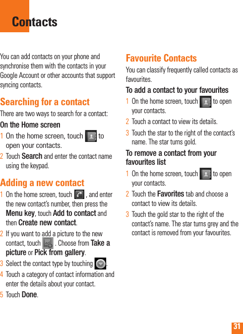 31You can add contacts on your phone and synchronise them with the contacts in your Google Account or other accounts that support syncing contacts.Searching for a contactThere are two ways to search for a contact:On the Home screenOn the home screen, touch 1   to open your contacts. Touch 2  Search and enter the contact name using the keypad.Adding a new contactOn the home screen, touch 1    , and enter the new contact’s number, then press the Menu key, touch Add to contact and then Create new contact. If you want to add a picture to the new 2  contact, touch   . Choose from Take a picture or Pick from gallery.Select the contact type by touching 3   .Touch a category of contact information and 4  enter the details about your contact.Touch 5  Done.Favourite ContactsYou can classify frequently called contacts as favourites.To add a contact to your favouritesOn the home screen, touch1     to open your contacts.Touch a contact to view its details.2  Touch the star to the right of the contact’s 3  name. The star turns gold.To remove a contact from your favourites listOn the home screen, touch 1    to open your contacts.Touch the 2  Favorites tab and choose a contact to view its details.Touch the gold star to the right of the 3  contact’s name. The star turns grey and the contact is removed from your favourites.Contacts