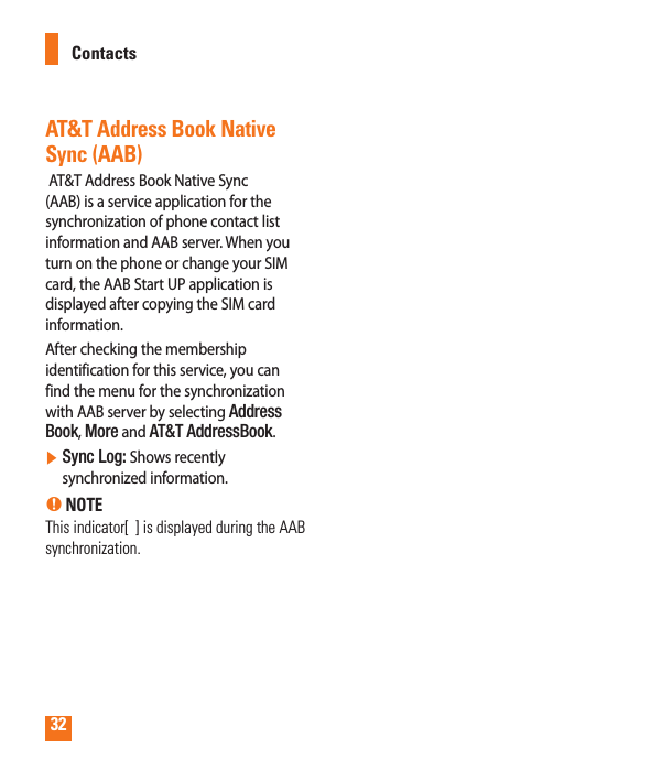 32AT&amp;T Address Book Native Sync (AAB) AT&amp;T Address Book Native Sync (AAB) is a service application for the synchronization of phone contact list information and AAB server. When you turn on the phone or change your SIM card, the AAB Start UP application is displayed after copying the SIM card information.After checking the membership identification for this service, you can find the menu for the synchronization with AAB server by selecting Address Book, More and AT&amp;T AddressBook.]  Sync Log: Shows recently synchronized information. n NOTEThis indicator[  ] is displayed during the AAB synchronization.Contacts