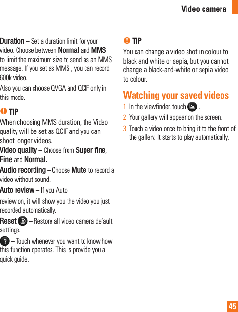 45Duration – Set a duration limit for your video. Choose between Normal and MMS to limit the maximum size to send as an MMS message. If you set as MMS , you can record 600k video.Also you can choose QVGA and QCIF only in this mode.n TIPWhen choosing MMS duration, the Video quality will be set as QCIF and you can shoot longer videos.Video quality – Choose from Super fine, Fine and Normal.Audio recording – Choose Mute to record a video without sound.Auto review – If you Autoreview on, it will show you the video you just recorded automatically.Reset  – Restore all video camera default settings. – Touch whenever you want to know how this function operates. This is provide you a quick guide.n TIPYou can change a video shot in colour to black and white or sepia, but you cannot change a black-and-white or sepia video to colour.Watching your saved videosIn the viewfinder, touch 1    .Your gallery will appear on the screen.2  Touch a video once to bring it to the front of 3  the gallery. It starts to play automatically.Video camera