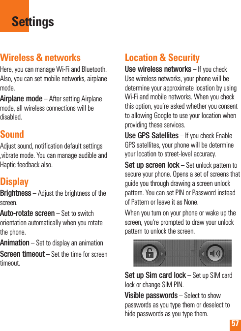57Wireless &amp; networksHere, you can manage Wi-Fi and Bluetooth. Also, you can set mobile networks, airplane mode.Airplane mode – After setting Airplane mode, all wireless connections will be disabled.SoundAdjust sound, notification default settings ,vibrate mode. You can manage audible and Haptic feedback also.DisplayBrightness – Adjust the brightness of the screen.Auto-rotate screen – Set to switch orientation automatically when you rotate the phone.Animation – Set to display an animationScreen timeout – Set the time for screen timeout.Location &amp; Security Use wireless networks – If you check Use wireless networks, your phone will be determine your approximate location by using Wi-Fi and mobile networks. When you check this option, you’re asked whether you consent to allowing Google to use your location when providing these services.Use GPS Satellites – If you check Enable GPS satellites, your phone will be determine your location to street-level accuracy.  Set up screen lock – Set unlock pattern to secure your phone. Opens a set of screens that guide you through drawing a screen unlock pattern. You can set PIN or Password instead of Pattern or leave it as None.When you turn on your phone or wake up the screen, you&apos;re prompted to draw your unlock pattern to unlock the screen.Set up Sim card lock – Set up SIM card lock or change SIM PIN.Visible passwords – Select to show passwords as you type them or deselect to hide passwords as you type them.Settings